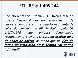 STJ - REsp 1.405.244
Recurso repetitivo – tema 761 – fixou a tese de
que a "inexigibilidade do ressarcimento de
custos e demais encargos pelo fornecimento de
selos de controle de IPI, instituído pelo DL
1.437/1975, que, embora denominado
ressarcimento prévio, é tributo da espécie taxa
do poder de polícia, de modo que há vício de
forma na instituição desse tributo por norma
infralegal".
 