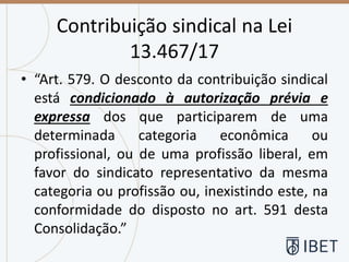 Contribuição sindical na Lei
13.467/17
• “Art. 579. O desconto da contribuição sindical
está condicionado à autorização prévia e
expressa dos que participarem de uma
determinada categoria econômica ou
profissional, ou de uma profissão liberal, em
favor do sindicato representativo da mesma
categoria ou profissão ou, inexistindo este, na
conformidade do disposto no art. 591 desta
Consolidação.”
 