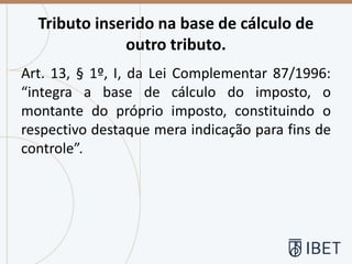 Tributo inserido na base de cálculo de
outro tributo.
Art. 13, § 1º, I, da Lei Complementar 87/1996:
“integra a base de cálculo do imposto, o
montante do próprio imposto, constituindo o
respectivo destaque mera indicação para fins de
controle”.
 