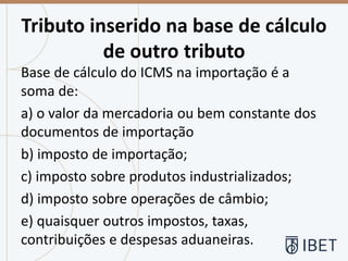 Tributo inserido na base de cálculo
de outro tributo
Base de cálculo do ICMS na importação é a
soma de:
a) o valor da mercadoria ou bem constante dos
documentos de importação
b) imposto de importação;
c) imposto sobre produtos industrializados;
d) imposto sobre operações de câmbio;
e) quaisquer outros impostos, taxas,
contribuições e despesas aduaneiras.
 