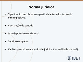 • Significação que obtemos a partir da leitura dos textos do
direito positivo.
• Construção de sentido
• Juízo hipotético condicional
• Sentido completo
• Caráter prescritivo (causalidade jurídica X causalidade natural)
Norma jurídica
 