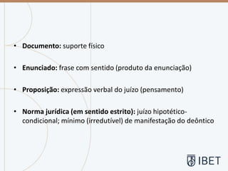 • Documento: suporte físico
• Enunciado: frase com sentido (produto da enunciação)
• Proposição: expressão verbal do juízo (pensamento)
• Norma jurídica (em sentido estrito): juízo hipotético-
condicional; mínimo (irredutível) de manifestação do deôntico
 