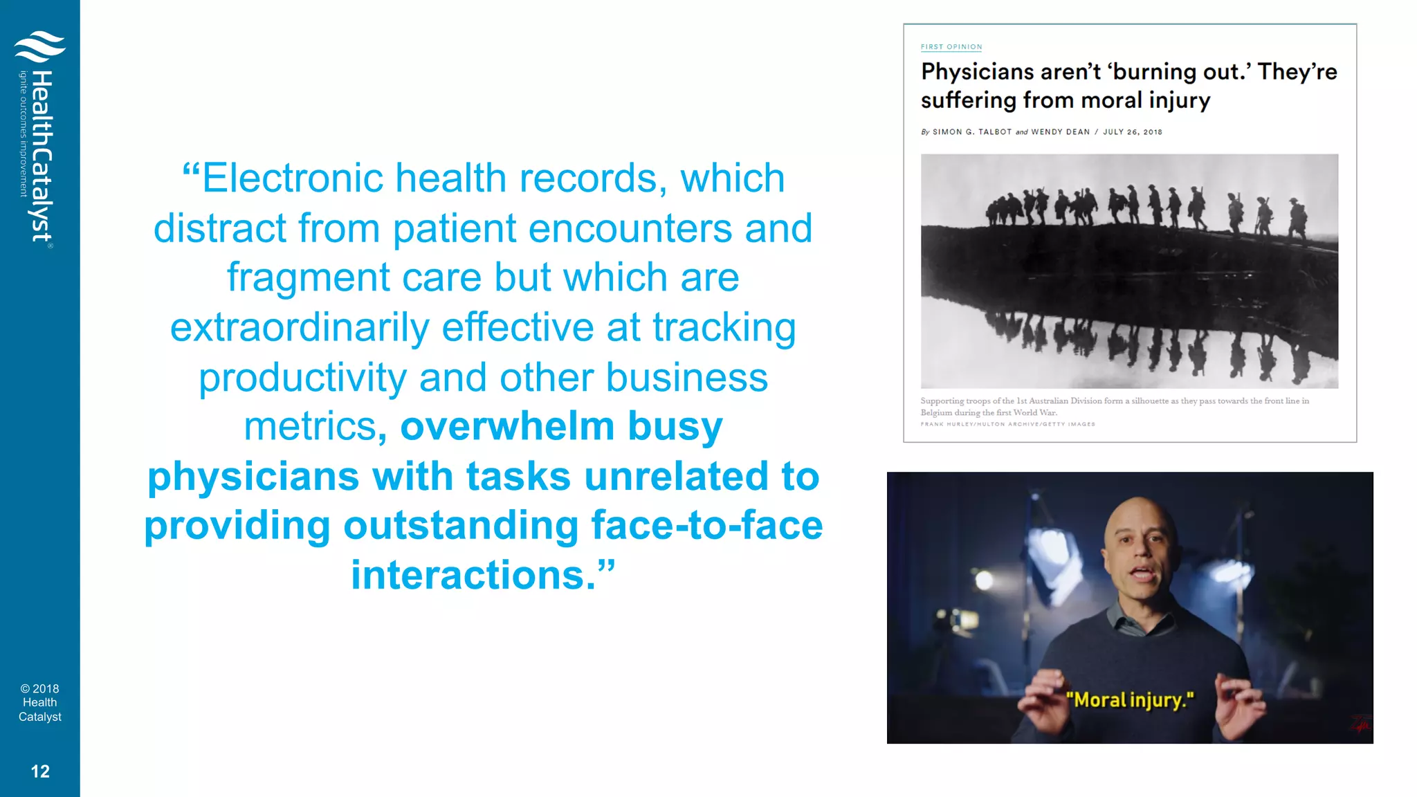© 2018
Health
Catalyst
“Electronic health records, which
distract from patient encounters and
fragment care but which are
extraordinarily effective at tracking
productivity and other business
metrics, overwhelm busy
physicians with tasks unrelated to
providing outstanding face-to-face
interactions.”
12
 