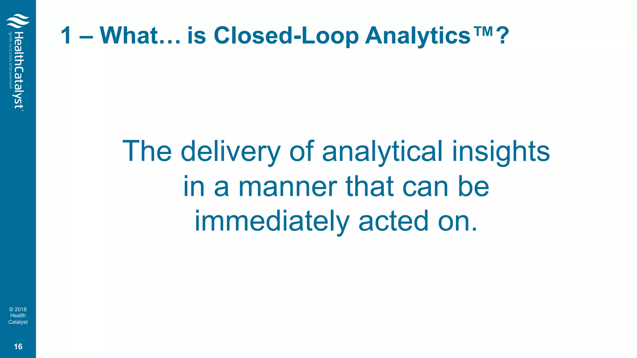 © 2018
Health
Catalyst
1 – What… is Closed-Loop Analytics™?
The delivery of analytical insights
in a manner that can be
immediately acted on.
16
 
