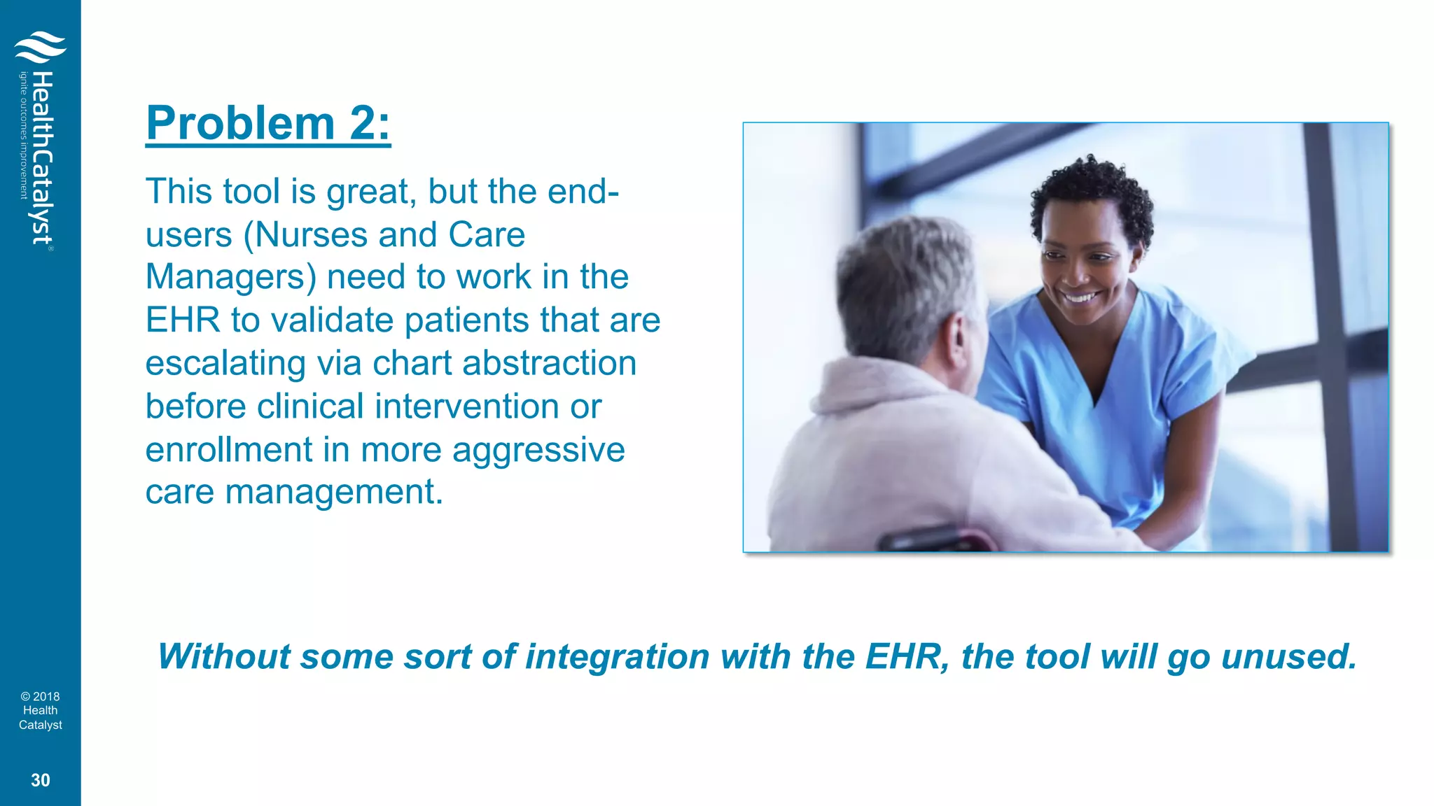 © 2018
Health
Catalyst
Problem 2:
This tool is great, but the end-
users (Nurses and Care
Managers) need to work in the
EHR to validate patients that are
escalating via chart abstraction
before clinical intervention or
enrollment in more aggressive
care management.
Without some sort of integration with the EHR, the tool will go unused.
30
 