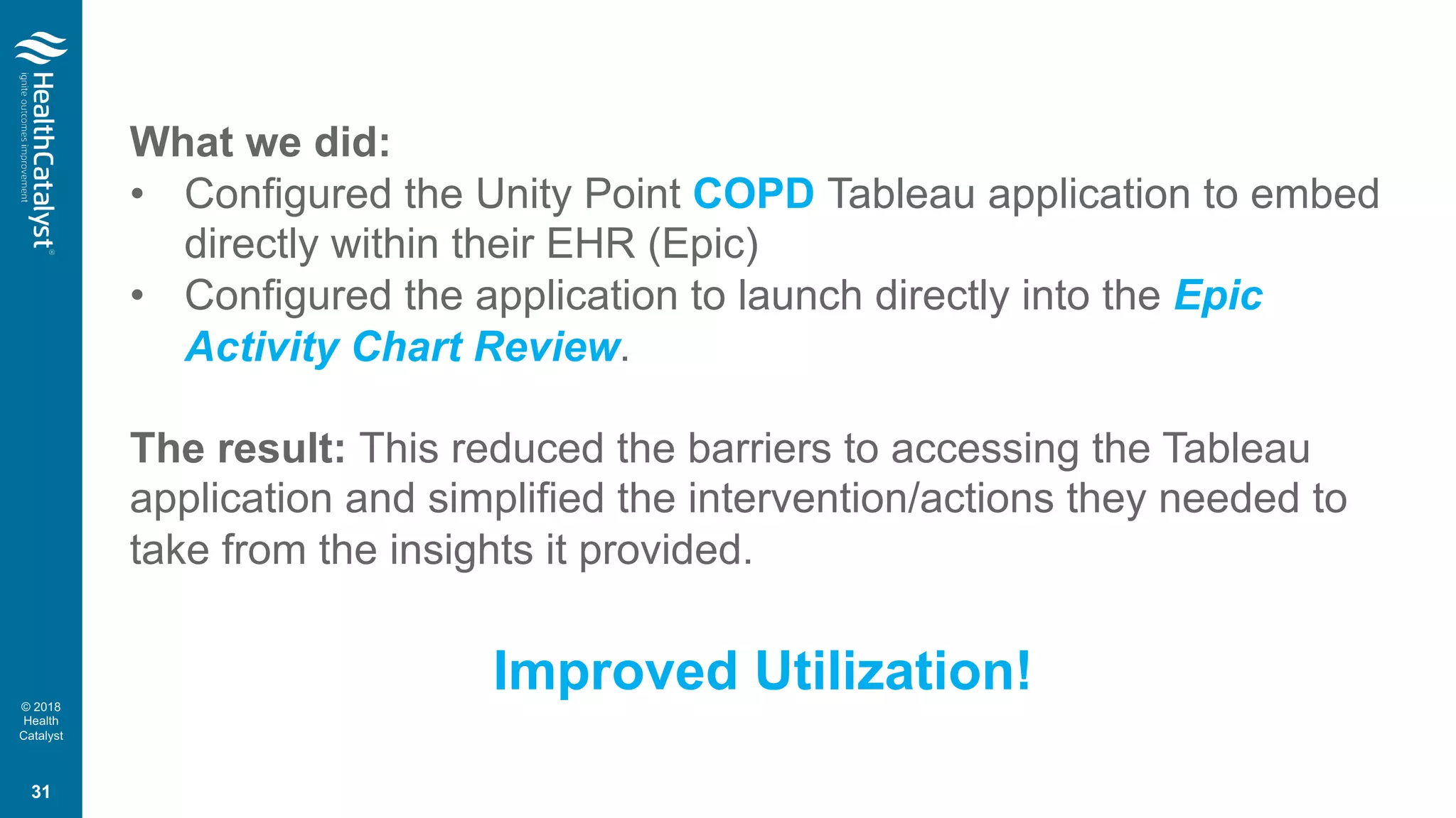 © 2018
Health
Catalyst
What we did:
• Configured the Unity Point COPD Tableau application to embed
directly within their EHR (Epic)
• Configured the application to launch directly into the Epic
Activity Chart Review.
The result: This reduced the barriers to accessing the Tableau
application and simplified the intervention/actions they needed to
take from the insights it provided.
Improved Utilization!
31
 