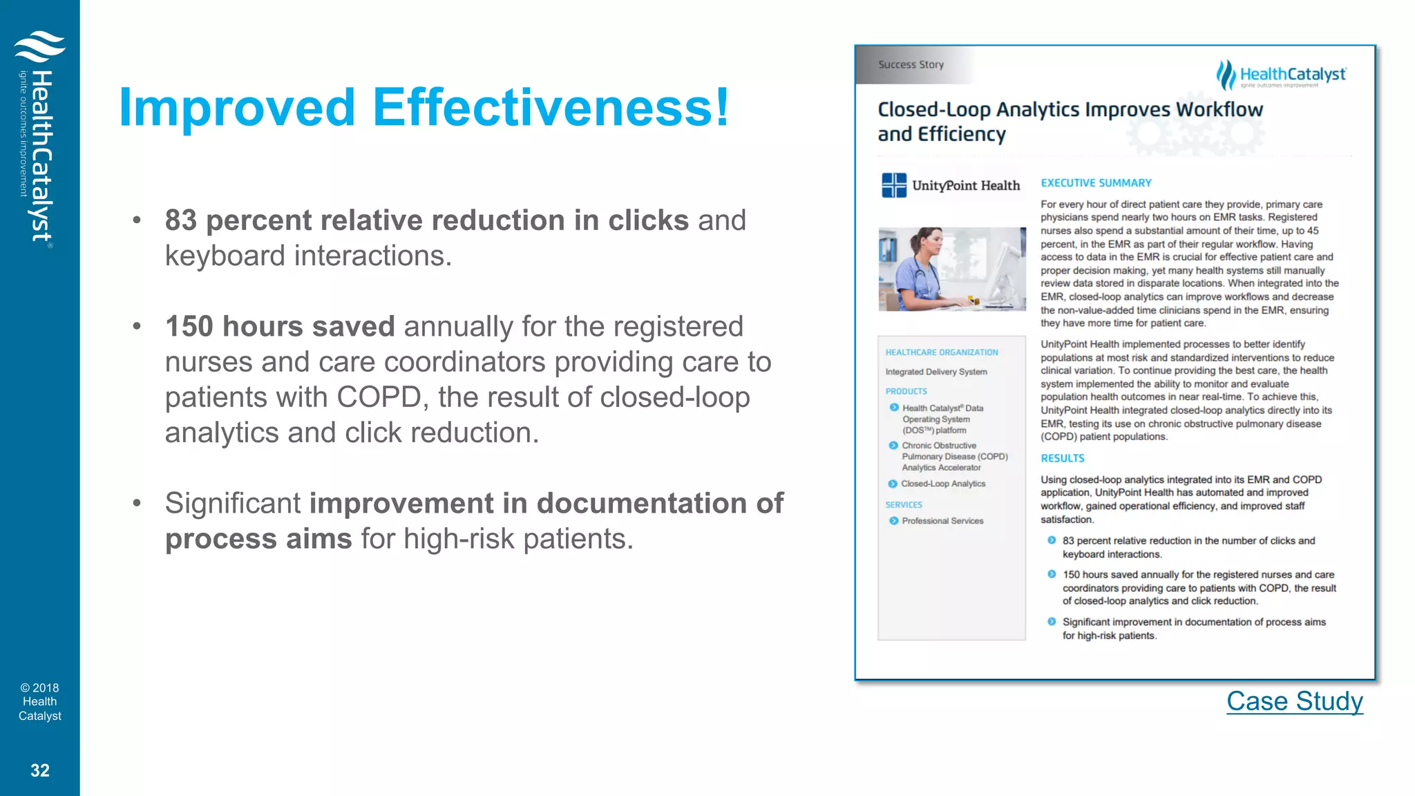 © 2018
Health
Catalyst
• 83 percent relative reduction in clicks and
keyboard interactions.
• 150 hours saved annually for the registered
nurses and care coordinators providing care to
patients with COPD, the result of closed-loop
analytics and click reduction.
• Significant improvement in documentation of
process aims for high-risk patients.
Case Study
Improved Effectiveness!
32
 