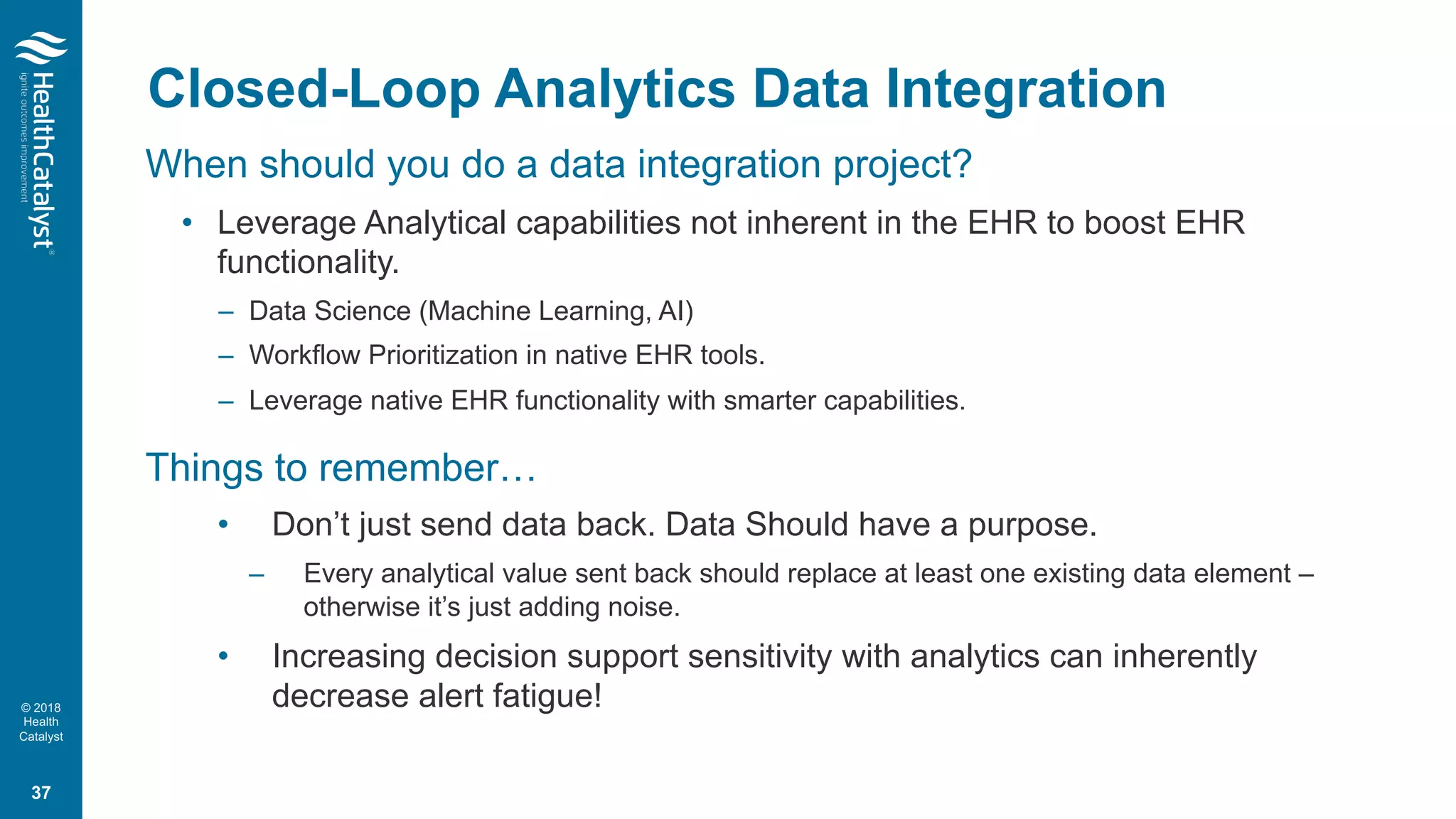 © 2018
Health
Catalyst
When should you do a data integration project?
• Leverage Analytical capabilities not inherent in the EHR to boost EHR
functionality.
– Data Science (Machine Learning, AI)
– Workflow Prioritization in native EHR tools.
– Leverage native EHR functionality with smarter capabilities.
Things to remember…
• Don’t just send data back. Data Should have a purpose.
– Every analytical value sent back should replace at least one existing data element –
otherwise it’s just adding noise.
• Increasing decision support sensitivity with analytics can inherently
decrease alert fatigue!
Closed-Loop Analytics Data Integration
37
 