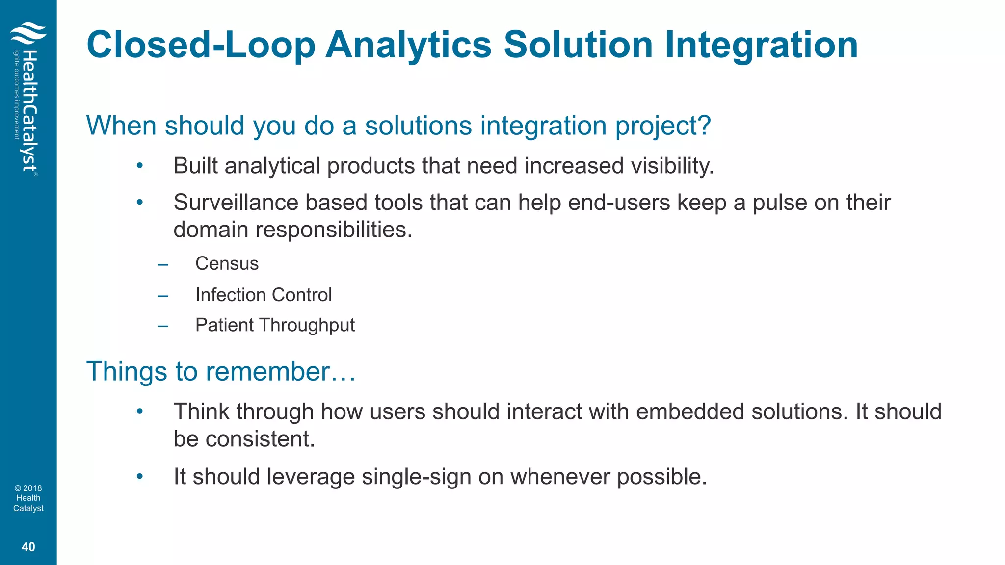 © 2018
Health
Catalyst
Closed-Loop Analytics Solution Integration
When should you do a solutions integration project?
• Built analytical products that need increased visibility.
• Surveillance based tools that can help end-users keep a pulse on their
domain responsibilities.
– Census
– Infection Control
– Patient Throughput
Things to remember…
• Think through how users should interact with embedded solutions. It should
be consistent.
• It should leverage single-sign on whenever possible.
40
 