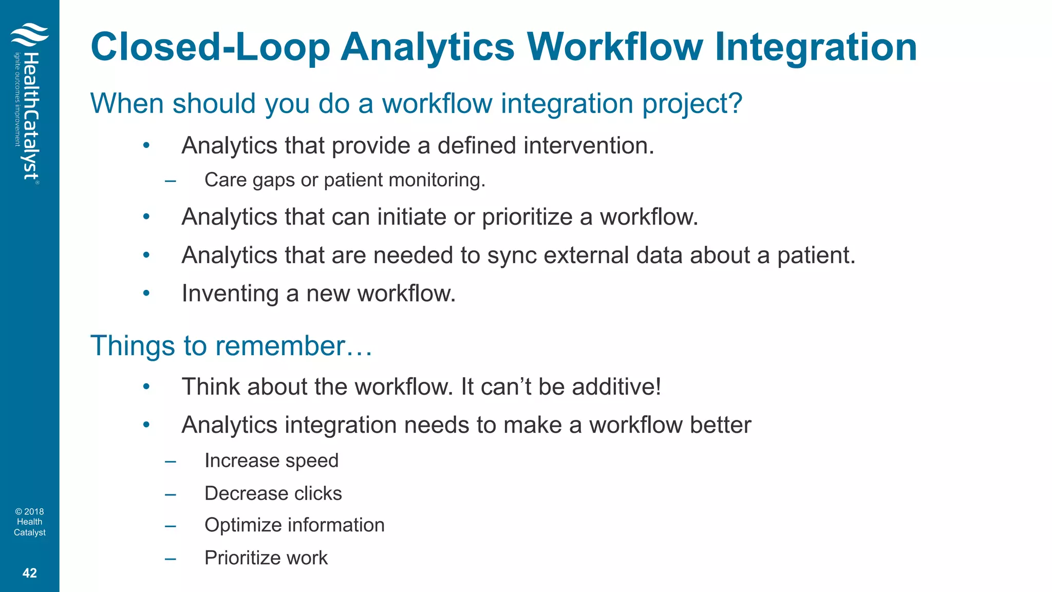 © 2018
Health
Catalyst
Closed-Loop Analytics Workflow Integration
When should you do a workflow integration project?
• Analytics that provide a defined intervention.
– Care gaps or patient monitoring.
• Analytics that can initiate or prioritize a workflow.
• Analytics that are needed to sync external data about a patient.
• Inventing a new workflow.
Things to remember…
• Think about the workflow. It can’t be additive!
• Analytics integration needs to make a workflow better
– Increase speed
– Decrease clicks
– Optimize information
– Prioritize work
42
 