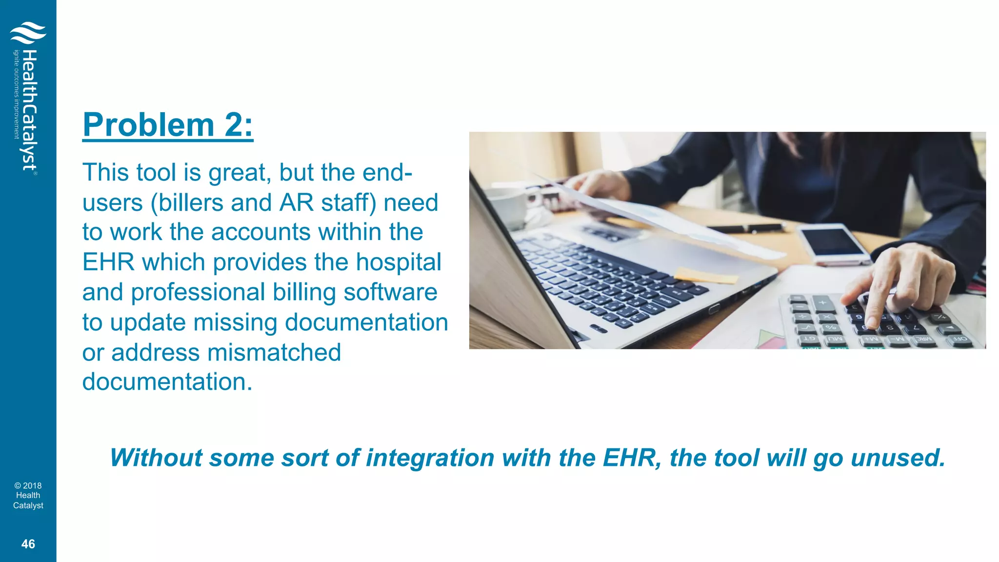 © 2018
Health
Catalyst
Problem 2:
This tool is great, but the end-
users (billers and AR staff) need
to work the accounts within the
EHR which provides the hospital
and professional billing software
to update missing documentation
or address mismatched
documentation.
Without some sort of integration with the EHR, the tool will go unused.
46
 