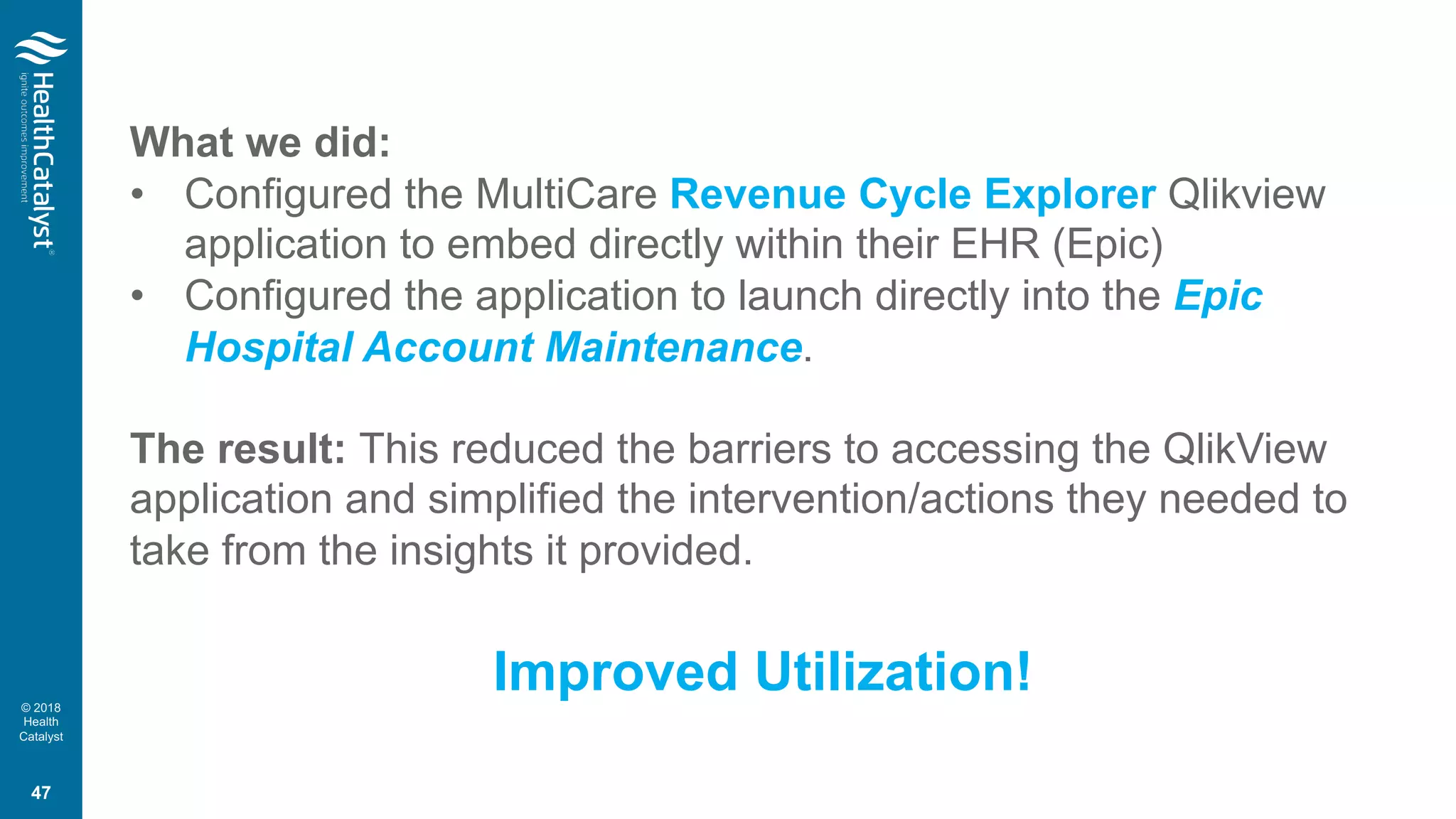 © 2018
Health
Catalyst
What we did:
• Configured the MultiCare Revenue Cycle Explorer Qlikview
application to embed directly within their EHR (Epic)
• Configured the application to launch directly into the Epic
Hospital Account Maintenance.
The result: This reduced the barriers to accessing the QlikView
application and simplified the intervention/actions they needed to
take from the insights it provided.
Improved Utilization!
47
 