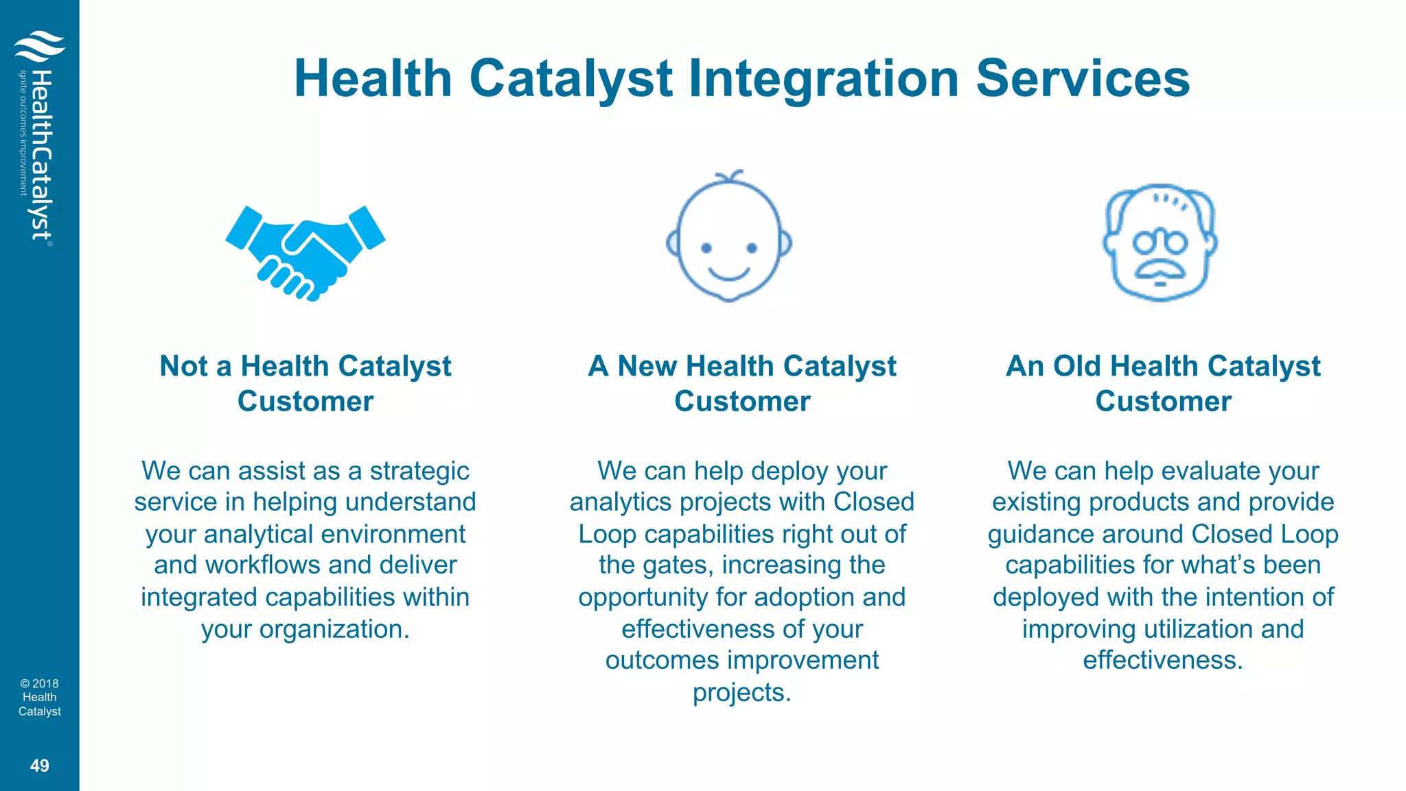 © 2018
Health
Catalyst
Health Catalyst Integration Services
49
Not a Health Catalyst
Customer
We can assist as a strategic
service in helping understand
your analytical environment
and workflows and deliver
integrated capabilities within
your organization.
A New Health Catalyst
Customer
We can help deploy your
analytics projects with Closed
Loop capabilities right out of
the gates, increasing the
opportunity for adoption and
effectiveness of your
outcomes improvement
projects.
An Old Health Catalyst
Customer
We can help evaluate your
existing products and provide
guidance around Closed Loop
capabilities for what’s been
deployed with the intention of
improving utilization and
effectiveness.
 