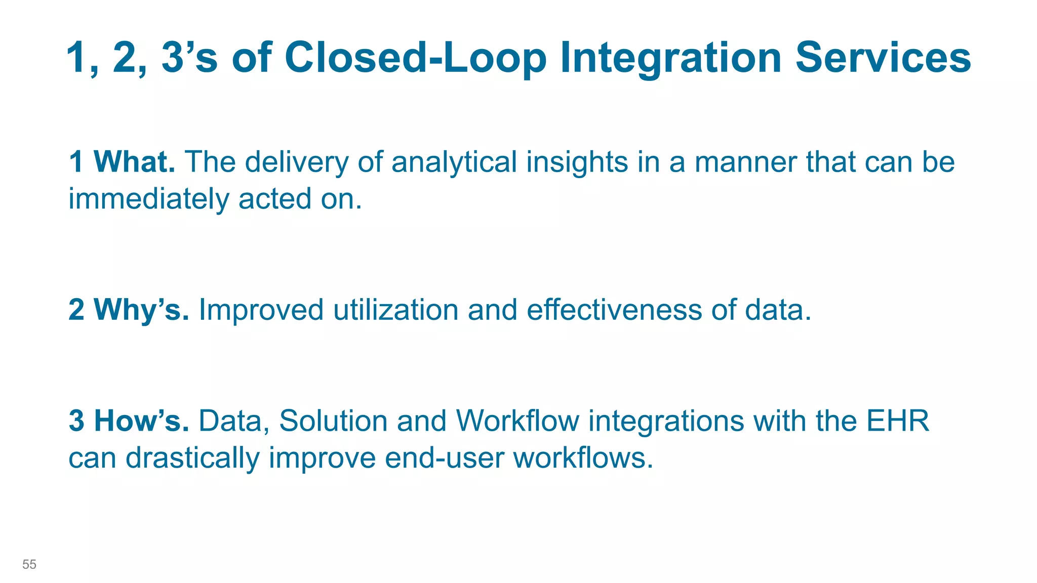1 What. The delivery of analytical insights in a manner that can be
immediately acted on.
2 Why’s. Improved utilization and effectiveness of data.
3 How’s. Data, Solution and Workflow integrations with the EHR
can drastically improve end-user workflows.
1, 2, 3’s of Closed-Loop Integration Services
55
 