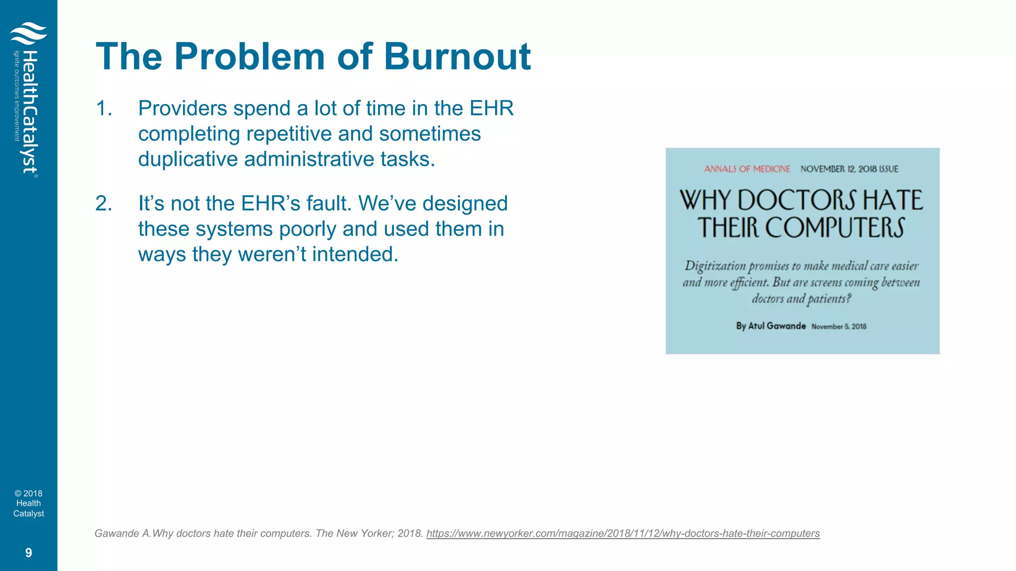 © 2018
Health
Catalyst
The Problem of Burnout
1. Providers spend a lot of time in the EHR
completing repetitive and sometimes
duplicative administrative tasks.
2. It’s not the EHR’s fault. We’ve designed
these systems poorly and used them in
ways they weren’t intended.
Gawande A.Why doctors hate their computers. The New Yorker; 2018. https://www.newyorker.com/magazine/2018/11/12/why-doctors-hate-their-computers
9
 