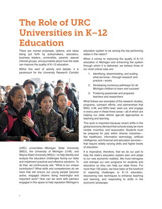 4
The Role of URC
Universities in K–12
Education
There are myriad proposals, options, and ideas
being put forth by policymakers, educators,
business leaders, universities, parents, special
interest groups, and journalists about how the state
can improve the quality of K–12 education.
Within this swirl of activity and debate, it is
paramount for the University Research Corridor
(URC) universities—Michigan State University
(MSU), the University of Michigan (U-M), and
Wayne State University (WSU)—to help identify and
analyze the education challenges facing our state
and implement practical and effective solutions. To
do that, we continuously ask: “What is our unique
contribution? What skills and competencies do we
have that will ensure our young people become
active, engaged citizens doing meaningful and
important work? How can we work with partners
engaged in this space to help reposition Michigan’s
education system to be among the top performing
states in the nation?
When it comes to improving the quality of K–12
education in Michigan and enhancing the system
through which it is delivered, we believe three of
our most critical roles are:
1.	 Identifying, disseminating, and scaling
what we know—through research and
practice—works
2.	 Developing numerous pathways for all
Michigan children to learn and succeed
3.	 Fostering passionate and prepared
teachers and researchers
What follows are examples of the research studies,
programs, outreach efforts, and partnerships that
MSU, U-M, and WSU lead, seek out, and engage
in every year in these three areas—all of which are
helping our state rethink age-old approaches to
teaching and learning.
This work is important because recent shifts in the
global economy demand that schools today be more
nimble, inventive, and resourceful. Students must
be prepared for jobs within diverse industries—
like healthcare, information technology, artificial
intelligence, and financial and education services—
that require widely varying skills and higher levels
of education.
It is imperative, therefore, that we do our part to
help the state’s education system plan and adapt
to our new economic realities. We must reimagine
and reshape our own programs for students and
educators so they can help our state thrive. For
more than 100 years, we have been at the forefront
of exploring challenges to K–12 education,
discovering new techniques to enhance teaching
and learning, and responding to shifts in the
economic landscape.
 