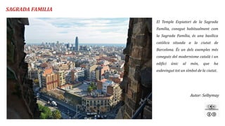 Autor: Selbymay
El Temple Expiatori de la Sagrada
Família, conegut habitualment com
la Sagrada Família, és una basílica
catòlica situada a la ciutat de
Barcelona. És un dels exemples més
coneguts del modernisme català i un
edifici únic al món, que ha
esdevingut tot un símbol de la ciutat.
SAGRADA FAMILIA
 
