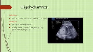 Oligohydramnios
Definition
 Deficiency of the amniotic volume (< normal)
Incidence
 0.5-5% of all pregnancies
 Usually develops late in pregnancy. Early
onset: worse prognosis
 