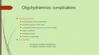 Oligohydramnios: complications
 During pregnancy
 Fetal hypoxia (cord compression)
 Persistent position of the fetus
 Limb deformities:(pressure or amniotic bands)
 Talipes (clubfoot)
 Ankylosis of joins
 Pulmonary hypoplasia
 During labor
Increased variable deceleration
Increased cesarean section rate
 