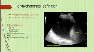 Polyhydramnios: definition
 Amniotic fluid volume (AFV) >2 L
 Incidence: 1-4% pregnancies.
Differential diagnosis
 Twins
 Ovarian cyst
 Full bladder
 Hydatidiform mole
 Ascitis
 (All are resolved by U/S)
 
