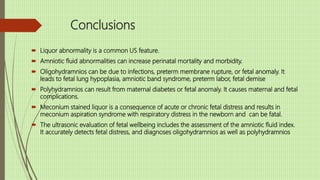Conclusions
 Liquor abnormality is a common US feature.
 Amniotic fluid abnormalities can increase perinatal mortality and morbidity.
 Oligohydramnios can be due to infections, preterm membrane rupture, or fetal anomaly. It
leads to fetal lung hypoplasia, amniotic band syndrome, preterm labor, fetal demise
 Polyhydramnios can result from maternal diabetes or fetal anomaly. It causes maternal and fetal
complications.
 Meconium stained liquor is a consequence of acute or chronic fetal distress and results in
meconium aspiration syndrome with respiratory distress in the newborn and can be fatal.
 The ultrasonic evaluation of fetal wellbeing includes the assessment of the amniotic fluid index.
It accurately detects fetal distress, and diagnoses oligohydramnios as well as polyhydramnios
 