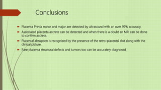 Conclusions
 Placenta Previa minor and major are detected by ultrasound with an over 99% accuracy.
 Associated placenta accrete can be detected and when there is a doubt an MRI can be done
to confirm accrete.
 Placental abruption is recognized by the presence of the retro-placental clot along with the
clinical picture.
 Rare placenta structural defects and tumors too can be accurately diagnosed.
 