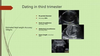 Dating in third trimester
 Bi-parietal diameter
 Accuracy-95%
 Head circumference
Accuracy- 93%
 Abdominal circumference
Accuracy-85%
 Femur length- accuracy-
95%
Estimated fetal weight-Accuracy
500gms
-
 