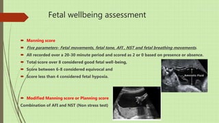Fetal wellbeing assessment
 Manning score
 Five parameters- Fetal movements, fetal tone, AFI , NST and fetal breathing movements.
 All recorded over a 20-30 minute period and scored as 2 or 0 based on presence or absence.
 Total score over 8 considered good fetal well-being,
 Score between 6-8 considered equivocal and
 Score less than 4 considered fetal hypoxia.
 Modified Manning score or Planning score
Combination of AFI and NST (Non stress test)
 