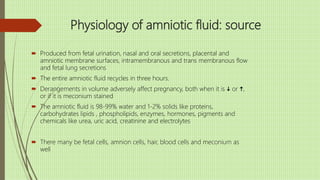 Physiology of amniotic fluid: source
 Produced from fetal urination, nasal and oral secretions, placental and
amniotic membrane surfaces, intramembranous and trans membranous flow
and fetal lung secretions
 The entire amniotic fluid recycles in three hours.
 Derangements in volume adversely affect pregnancy, both when it is i or h,
or if it is meconium stained
 The amniotic fluid is 98-99% water and 1-2% solids like proteins,
carbohydrates lipids , phospholipids, enzymes, hormones, pigments and
chemicals like urea, uric acid, creatinine and electrolytes
 There many be fetal cells, amnion cells, hair, blood cells and meconium as
well
 