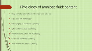 Physiology of amniotic fluid: content
 Daily amniotic volume flows in the near term fetus are:
 Fetal urine 800-1200ml/day
 Fetal lung liquid secretions-170ml/day
 Fetal swallowing-500-1000ml/day
 Intramembranous flow 200-400ml/day
 Oral-nasal secretions -25ml/day
 Trans-membranous flow- 10ml/day
 
