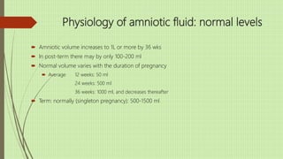 Physiology of amniotic fluid: normal levels
 Amniotic volume increases to 1L or more by 36 wks
 In post-term there may by only 100-200 ml
 Normal volume varies with the duration of pregnancy
 Average 12 weeks: 50 ml
24 weeks: 500 ml
36 weeks: 1000 ml, and decreases thereafter
 Term: normally (singleton pregnancy): 500-1500 ml
 