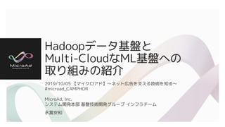 Hadoopデータ基盤と
Multi-CloudなML基盤への
取り組みの紹介
2019/10/05 【マイクロアド】〜ネット広告を支える技術を知る〜
#microad_CAMPHOR
MicroAd, Inc.
システム開発本部 基盤技術開発グループ インフラチーム
永富安和
 
