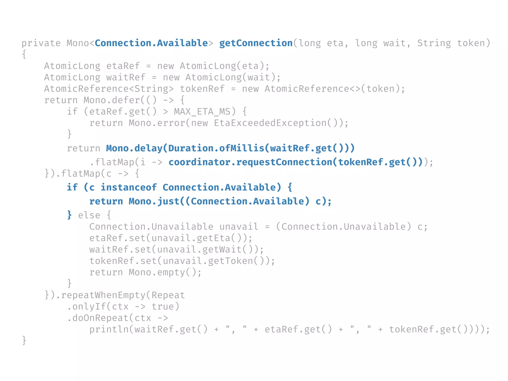 private Mono<Connection.Available> getConnection(long eta, long wait, String token)
{
AtomicLong etaRef = new AtomicLong(eta);
AtomicLong waitRef = new AtomicLong(wait);
AtomicReference<String> tokenRef = new AtomicReference<>(token);
return Mono.defer(() -> {
if (etaRef.get() > MAX_ETA_MS) {
return Mono.error(new EtaExceededException());
}
return Mono.delay(Duration.ofMillis(waitRef.get()))
.flatMap(i -> coordinator.requestConnection(tokenRef.get()));
}).flatMap(c -> {
if (c instanceof Connection.Available) {
return Mono.just((Connection.Available) c);
} else {
Connection.Unavailable unavail = (Connection.Unavailable) c;
etaRef.set(unavail.getEta());
waitRef.set(unavail.getWait());
tokenRef.set(unavail.getToken());
return Mono.empty();
}
}).repeatWhenEmpty(Repeat
.onlyIf(ctx -> true)
.doOnRepeat(ctx ->
println(waitRef.get() + ", " + etaRef.get() + ", " + tokenRef.get())));
}
 