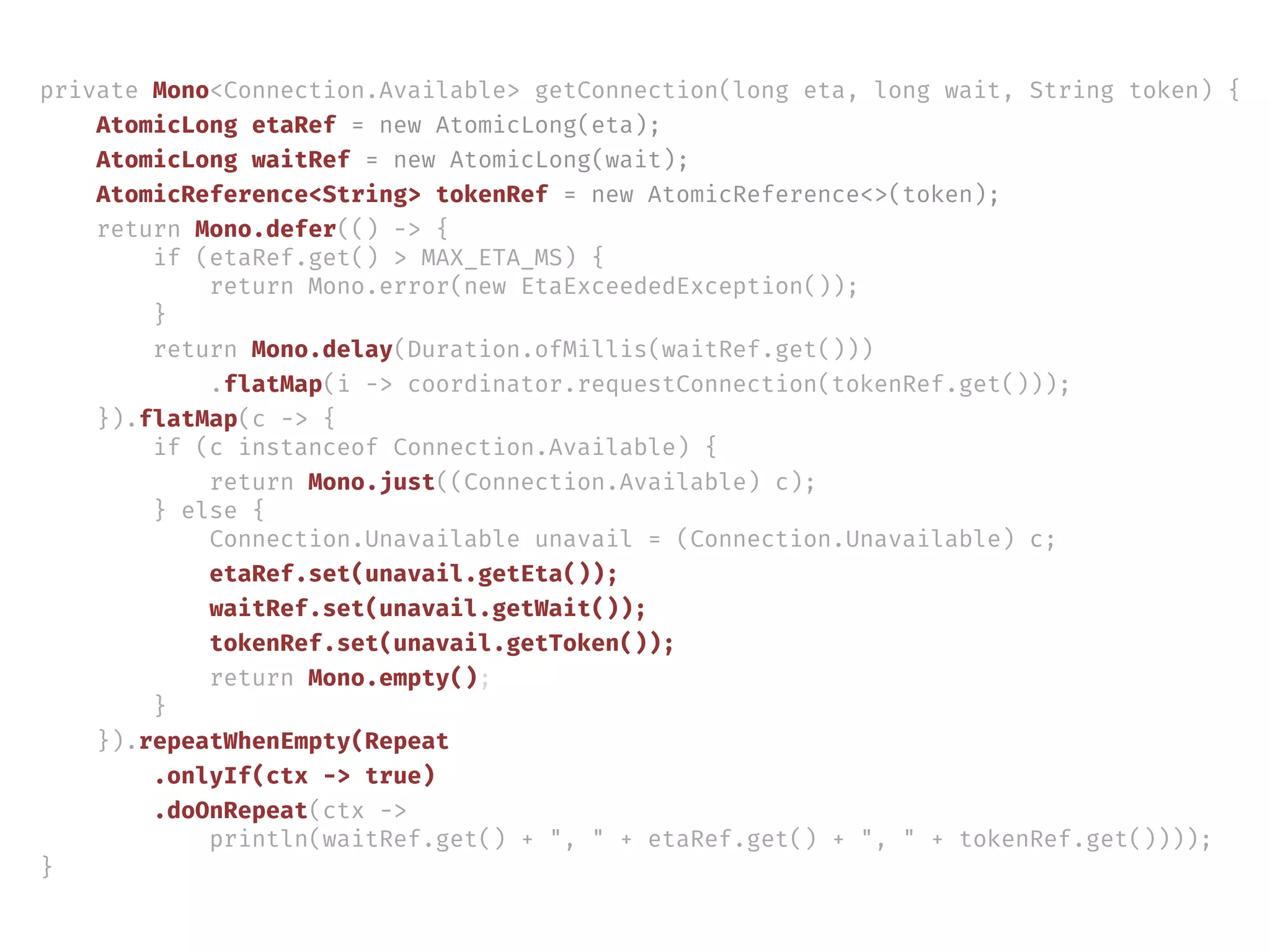 private Mono<Connection.Available> getConnection(long eta, long wait, String token) {
AtomicLong etaRef = new AtomicLong(eta);
AtomicLong waitRef = new AtomicLong(wait);
AtomicReference<String> tokenRef = new AtomicReference<>(token);
return Mono.defer(() -> {
if (etaRef.get() > MAX_ETA_MS) {
return Mono.error(new EtaExceededException());
}
return Mono.delay(Duration.ofMillis(waitRef.get()))
.flatMap(i -> coordinator.requestConnection(tokenRef.get()));
}).flatMap(c -> {
if (c instanceof Connection.Available) {
return Mono.just((Connection.Available) c);
} else {
Connection.Unavailable unavail = (Connection.Unavailable) c;
etaRef.set(unavail.getEta());
waitRef.set(unavail.getWait());
tokenRef.set(unavail.getToken());
return Mono.empty();
}
}).repeatWhenEmpty(Repeat
.onlyIf(ctx -> true)
.doOnRepeat(ctx ->
println(waitRef.get() + ", " + etaRef.get() + ", " + tokenRef.get())));
}
 