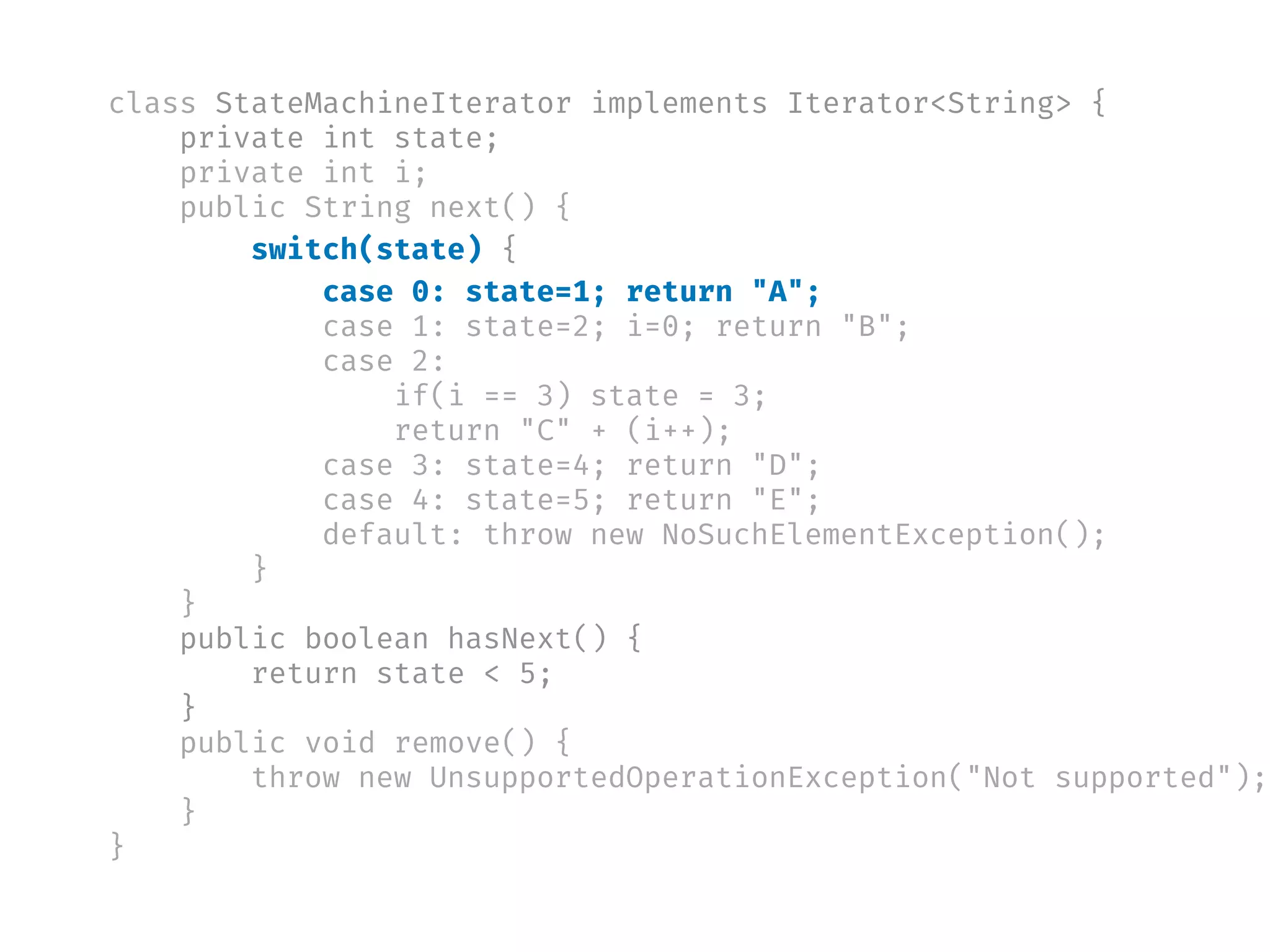 class StateMachineIterator implements Iterator<String> {
private int state;
private int i;
public String next() {
switch(state) {
case 0: state=1; return "A";
case 1: state=2; i=0; return "B";
case 2:
if(i == 3) state = 3;
return "C" + (i++);
case 3: state=4; return "D";
case 4: state=5; return "E";
default: throw new NoSuchElementException();
}
}
public boolean hasNext() {
return state < 5;
}
public void remove() {
throw new UnsupportedOperationException("Not supported");
}
}
 
