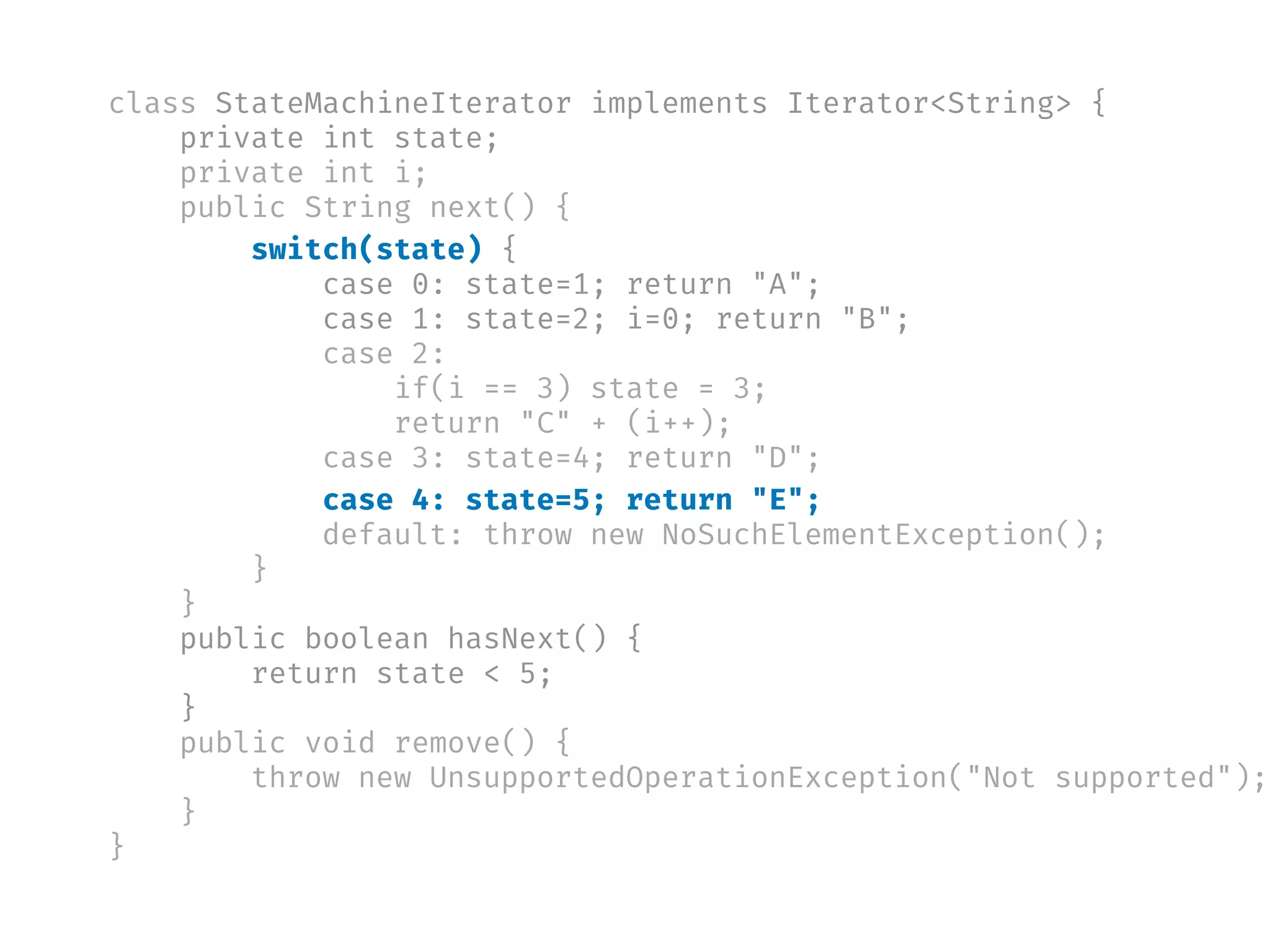 class StateMachineIterator implements Iterator<String> {
private int state;
private int i;
public String next() {
switch(state) {
case 0: state=1; return "A";
case 1: state=2; i=0; return "B";
case 2:
if(i == 3) state = 3;
return "C" + (i++);
case 3: state=4; return "D";
case 4: state=5; return "E";
default: throw new NoSuchElementException();
}
}
public boolean hasNext() {
return state < 5;
}
public void remove() {
throw new UnsupportedOperationException("Not supported");
}
}
 