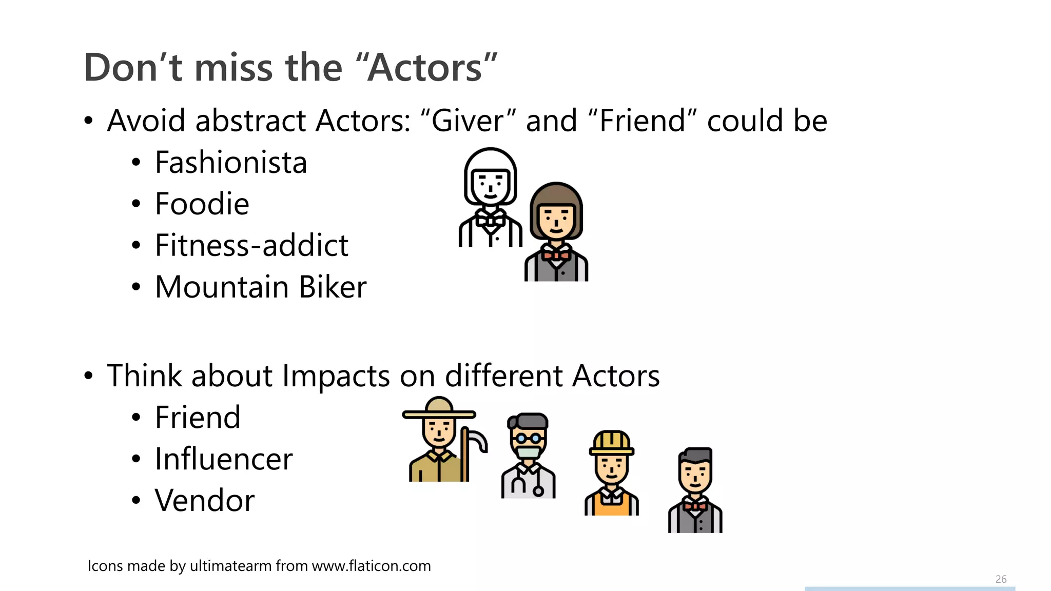 26
• Avoid abstract Actors: “Giver” and “Friend” could be
• Fashionista
• Foodie
• Fitness-addict
• Mountain Biker
• Think about Impacts on different Actors
• Friend
• Influencer
• Vendor
Don’t miss the “Actors”
Icons made by ultimatearm from www.flaticon.com
 