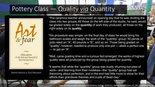https://commons.wikimedia.org/wiki/File:Berea_College_20101111_GebhartCeramicsClass_LK_(18)_(19945586354).jpg
“The ceramics teacher announced on opening day that he was dividing the
class into two groups. All those on the left side of the studio, he said, would
be graded solely on the quantity of work they produced, all those on the
right solely on its quality.
“His procedure was simple: on the final day of class he would bring his
bathroom scales and weigh the work of the “quantity” group: 50 pends of
pots rated an “A”, 40 pounds a “B”, and so on. Those being graded on
“quality”, however, needed to produce only one pot — albeit a perfect one
— to get an “A”.
“Well, came grading time and a curious fact emerged: the works of highest
quality were all produced by the group being graded for quantity.
“It seems that while the “quantity” group was busily churning out piles of
work—and learning from their mistakes—the “quality” group had sat
theorizing about perfection, and in the end had little more to show for their
efforts than grandiose theories and a pile of dead clay.”
Pottery Class — Quality via Quantity
 