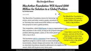 https://www.nytimes.com/2016/06/03/us/macarthur-foundation-will-award-100-million-for-solution-to-a-global-problem.html
The MacArthur Foundation is
in the process of making a
single $100m USD grant to
solve a big problem.
I have been a juror for this
process, and one of the things
that has struck me is how
LITTLE $100m is when you’re
trying to solve a big, global
problem
 