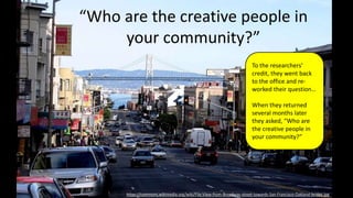 “Who are the creative people in
your community?”
https://commons.wikimedia.org/wiki/File:View-from-Broadway-street-towards-San-Francisco-Oakland-bridge.jpg
To the researchers’
credit, they went back
to the office and re-
worked their question…
When they returned
several months later
they asked, “Who are
the creative people in
your community?”
 