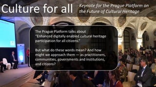 Culture for all
The Prague Platform talks about
“Enhanced digitally enabled cultural heritage
participation for all citizens.”
But what do these words mean? And how
might we approach them — as practitioners,
communities, governments and institutions,
and citizens?
Keynote for the Prague Platform on
the Future of Cultural Heritage
 