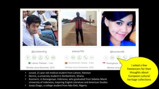 • Junaid, 21 year old medical student from Lahore, Pakistan
• Dennis, a university student in Donkorkrom, Ghana.
• Kusmarni, in Karanganyar, Indonesia, who graduated from Sebelas Maret
University of Indonesia, majoring English Literature and American Studies
• Josep Osagu, a college student from Ado-Ekiti, Nigeria
I asked a few
freelancers for their
thoughts about
European cultural
heritage collections
 