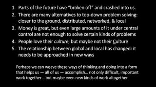1. Parts of the future have “broken off” and crashed into us.
2. There are many alternatives to top-down problem solving:
closer to the ground, distributed, networked, & local
3. Money is great, but even large amounts of it under central
control are not enough to solve certain kinds of problems
4. People love their culture, but maybe not their Culture
5. The relationship between global and local has changed: it
needs to be approached in new ways
Perhaps we can weave these ways of thinking and doing into a form
that helps us — all of us — accomplish… not only difficult, important
work together… but maybe even new kinds of work altogether
 