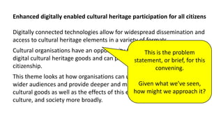 Enhanced digitally enabled cultural heritage participation for all citizens
Digitally connected technologies allow for widespread dissemination and
access to cultural heritage elements in a variety of formats.
Cultural organisations have an opportunity to act as enablers and hubs for
digital cultural heritage goods and can play a key part in stimulating active
citizenship.
This theme looks at how organisations can utilise new platforms to reach
wider audiences and provide deeper and more personal access to various
cultural goods as well as the effects of this expanded access on individuals,
culture, and society more broadly.
This is the problem
statement, or brief, for this
convening.
Given what we’ve seen,
how might we approach it?
 