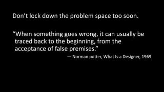 Don’t lock down the problem space too soon.
“When something goes wrong, it can usually be
traced back to the beginning, from the
acceptance of false premises.”
— Norman potter, What Is a Designer, 1969
 