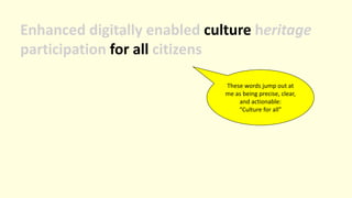 Enhanced digitally enabled culture heritage
participation for all citizens
These words jump out at
me as being precise, clear,
and actionable:
“Culture for all”
 