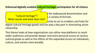 Enhanced digitally enabled cultural heritage participation for all citizens
Digitally connected technologies allow for widespread dissemination and
access to cultural heritage elements in a variety of formats.
Cultural organisations have an opportunity to act as enablers and hubs for
digital cultural heritage goods and can play a key part in stimulating active
citizenship.
This theme looks at how organisations can utilise new platforms to reach
wider audiences and provide deeper and more personal access to various
cultural goods as well as the effects of this expanded access on individuals,
culture, and society more broadly.
“cultural heritage”?
What counts and what does not?
 