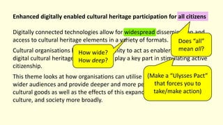 Enhanced digitally enabled cultural heritage participation for all citizens
Digitally connected technologies allow for widespread dissemination and
access to cultural heritage elements in a variety of formats.
Cultural organisations have an opportunity to act as enablers and hubs for
digital cultural heritage goods and can play a key part in stimulating active
citizenship.
This theme looks at how organisations can utilise new platforms to reach
wider audiences and provide deeper and more personal access to various
cultural goods as well as the effects of this expanded access on individuals,
culture, and society more broadly.
How wide?
How deep?
Does “all”
mean all?
(Make a “Ulysses Pact”
that forces you to
take/make action)
 
