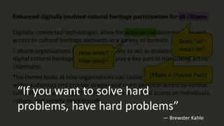 Enhanced digitally enabled cultural heritage participation for all citizens
Digitally connected technologies allow for widespread dissemination and
access to cultural heritage elements in a variety of formats.
Cultural organisations have an opportunity to act as enablers and hubs for
digital cultural heritage goods and can play a key part in stimulating active
citizenship.
This theme looks at how organisations can utilise new platforms to reach
wider audiences and provide deeper and more personal access to various
cultural goods as well as the effects of this expanded access on individuals,
culture, and society more broadly.
How wide?
How deep?
Does “all”
mean all?
(Make a Ulysses Pact)
“If you want to solve hard
problems, have hard problems”
— Brewster Kahle
 