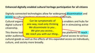 Enhanced digitally enabled cultural heritage participation for all citizens
Digitally connected technologies allow for widespread dissemination and
access to cultural heritage elements in a variety of formats.
Cultural organisations have an opportunity to act as enablers and hubs for
digital cultural heritage goods and can play a key part in stimulating active
citizenship.
This theme looks at how organisations can utilise new platforms to reach
wider audiences and provide deeper and more personal access to various
cultural goods as well as the effects of this expanded access on individuals,
culture, and society more broadly.
Can be symptomatic of
one-way, read-only thinking
We disseminate to you…
We give you access…
We reach you with our thing…
 